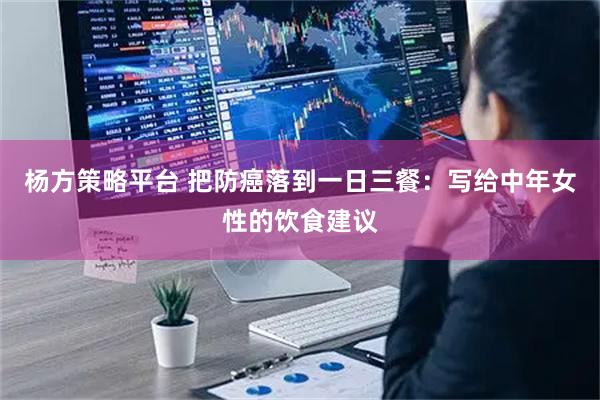 杨方策略平台 把防癌落到一日三餐：写给中年女性的饮食建议