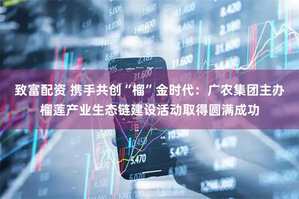 致富配资 携手共创“榴”金时代：广农集团主办榴莲产业生态链建设活动取得圆满成功