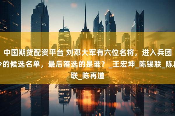中国期货配资平台 刘邓大军有六位名将，进入兵团司令的候选名单，最后落选的是谁？_王宏坤_陈锡联_陈再道