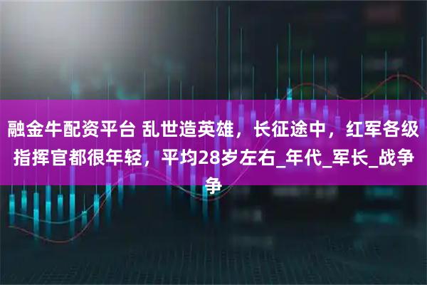 融金牛配资平台 乱世造英雄，长征途中，红军各级指挥官都很年轻，平均28岁左右_年代_军长_战争