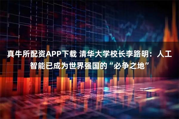 真牛所配资APP下载 清华大学校长李路明：人工智能已成为世界强国的“必争之地”