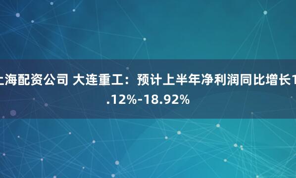 上海配资公司 大连重工：预计上半年净利润同比增长11.12%-18.92%