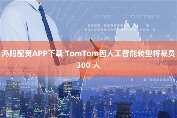 鸿阳配资APP下载 TomTom因人工智能转型将裁员300 人