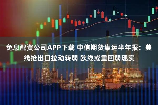 免息配资公司APP下载 中信期货集运半年报：美线抢出口拉动转弱 欧线或重回弱现实