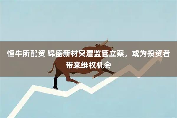 恒牛所配资 锦盛新材突遭监管立案，或为投资者带来维权机会