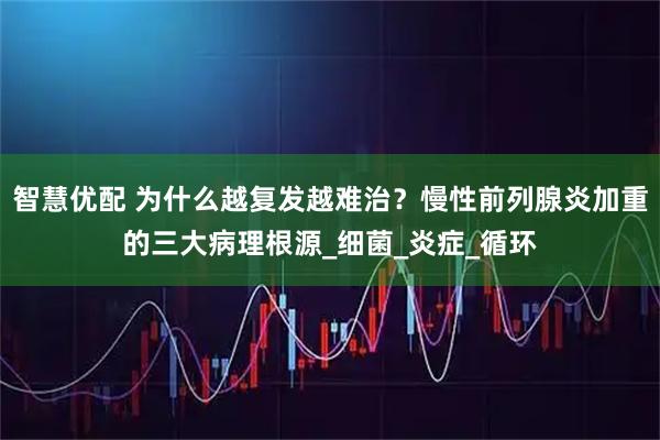 智慧优配 为什么越复发越难治？慢性前列腺炎加重的三大病理根源_细菌_炎症_循环