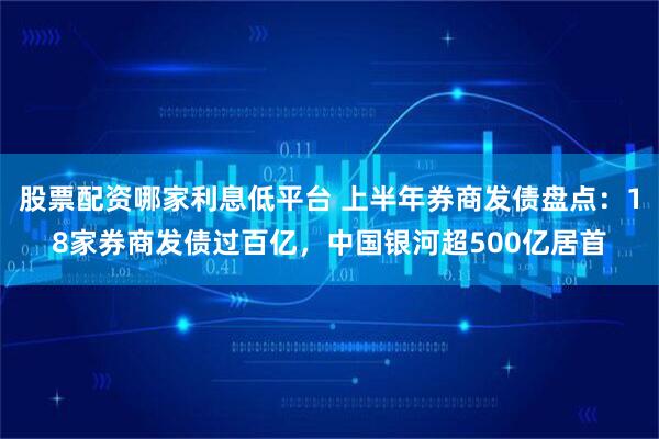 股票配资哪家利息低平台 上半年券商发债盘点：18家券商发债过百亿，中国银河超500亿居首