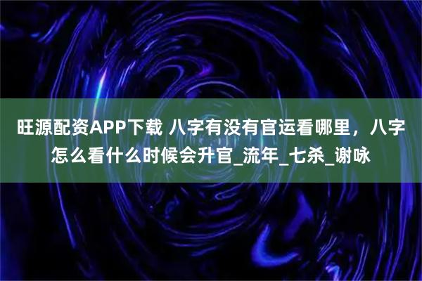 旺源配资APP下载 八字有没有官运看哪里，八字怎么看什么时候会升官_流年_七杀_谢咏