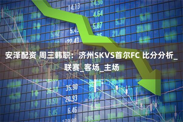 安泽配资 周三韩职：济州SKVS首尔FC 比分分析_联赛_客场_主场