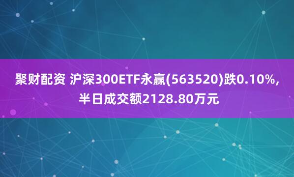聚财配资 沪深300ETF永赢(563520)跌0.10%, 半日成交额2128.80万元