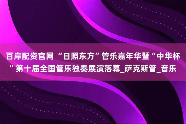 百岸配资官网 “日照东方”管乐嘉年华暨“中华杯”第十届全国管乐独奏展演落幕_萨克斯管_音乐