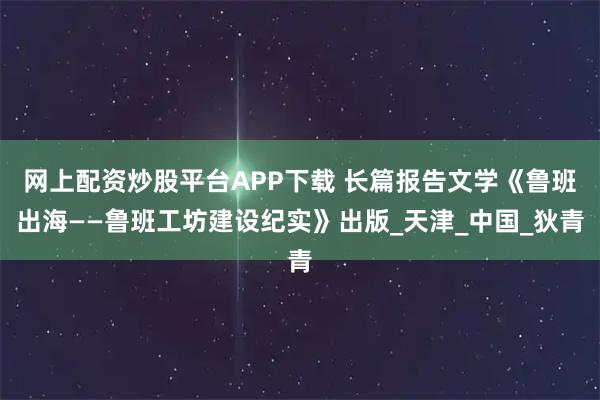 网上配资炒股平台APP下载 长篇报告文学《鲁班出海——鲁班工坊建设纪实》出版_天津_中国_狄青