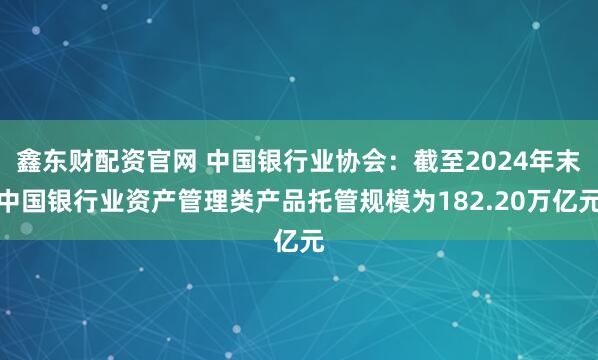 鑫东财配资官网 中国银行业协会：截至2024年末中国银行业资产管理类产品托管规模为182.20万亿元