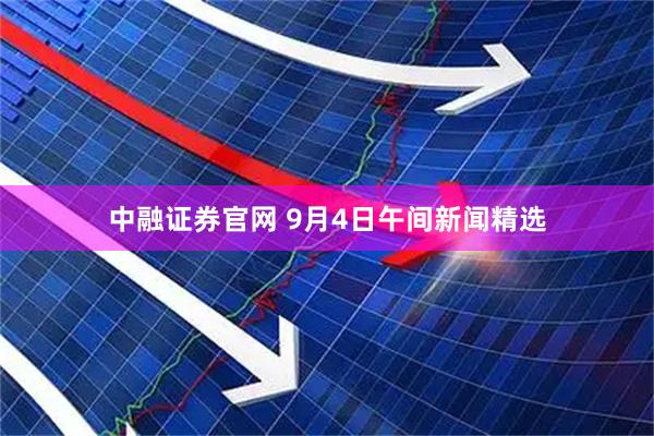 中融证券官网 9月4日午间新闻精选