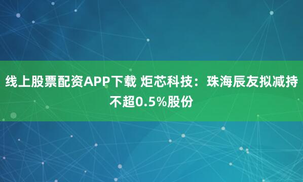 线上股票配资APP下载 炬芯科技：珠海辰友拟减持不超0.5%股份