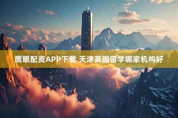 鹰眼配资APP下载 天津英国留学哪家机构好