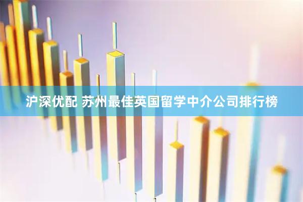 沪深优配 苏州最佳英国留学中介公司排行榜