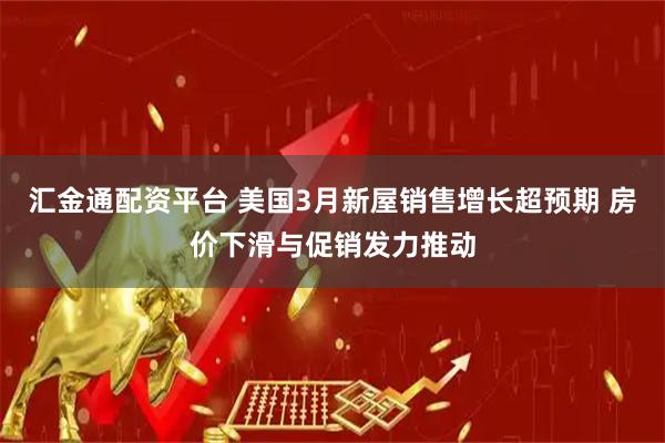 汇金通配资平台 美国3月新屋销售增长超预期 房价下滑与促销发力推动