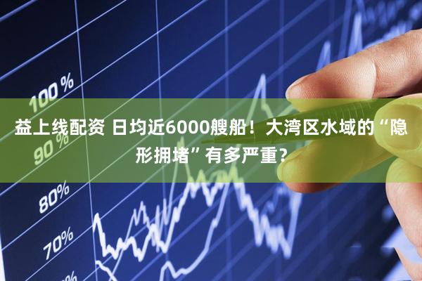 益上线配资 日均近6000艘船！大湾区水域的“隐形拥堵”有多严重？