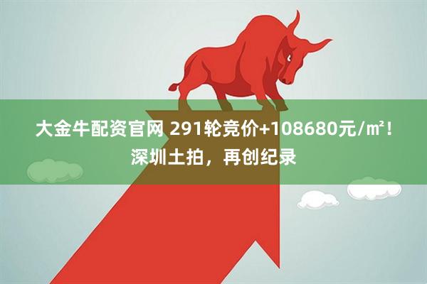 大金牛配资官网 291轮竞价+108680元/㎡！深圳土拍，再创纪录