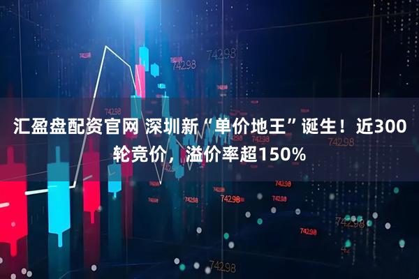 汇盈盘配资官网 深圳新“单价地王”诞生!近300轮竞价,溢价率超150%