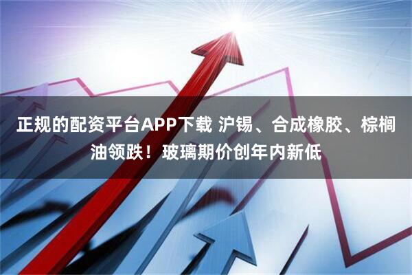 正规的配资平台APP下载 沪锡、合成橡胶、棕榈油领跌！玻璃期价创年内新低
