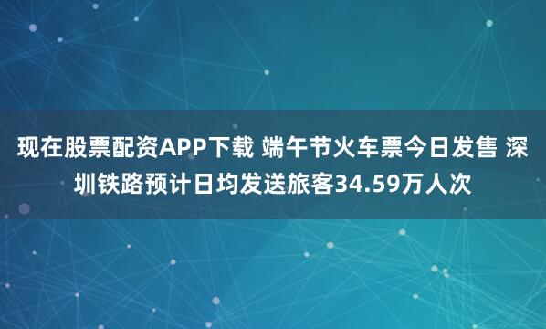 现在股票配资APP下载 端午节火车票今日发售 深圳铁路预计日均发送旅客34.59万人次